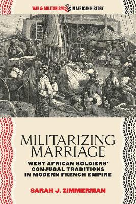 Militarizing Marriage: West African Soldiers’ Conjugal Traditions in Modern French Empire by Sarah J. Zimmerman