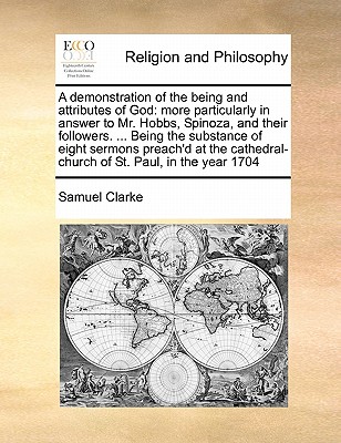 A Demonstration of the Being and Attributes of God: More Particularly in Answer to Mr. Hobbs, Spinoza, and Their Followers. ... Being the Substance of Eight Sermons Preach'd at the Cathedral-Church of St. Paul, in the Year 1704 by Samuel Clarke