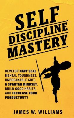 Self-discipline Mastery: Develop Navy Seal Mental Toughness, Unbreakable Grit, Spartan Mindset, Build Good Habits, and Increase Your Productivity by James W Williams