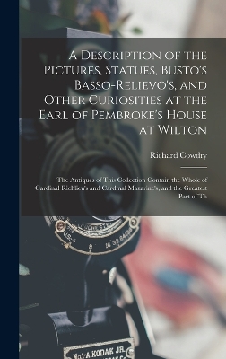 A Description of the Pictures, Statues, Busto's Basso-Relievo's, and Other Curiosities at the Earl of Pembroke's House at Wilton: The Antiques of This Collection Contain the Whole of Cardinal Richlieu's and Cardinal Mazarine's, and the Greatest Part of Th by Richard Cowdry
