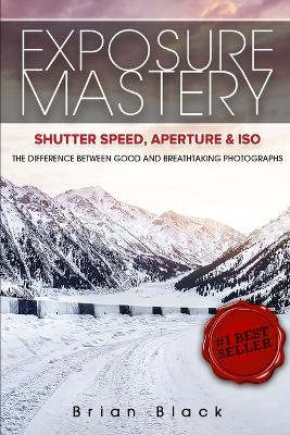 Exposure Mastery: Aperture, Shutter Speed & ISO: The Difference Between Good and Breathtaking Photographs book