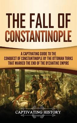 The Fall of Constantinople: A Captivating Guide to the Conquest of Constantinople by the Ottoman Turks that Marked the end of the Byzantine Empire book