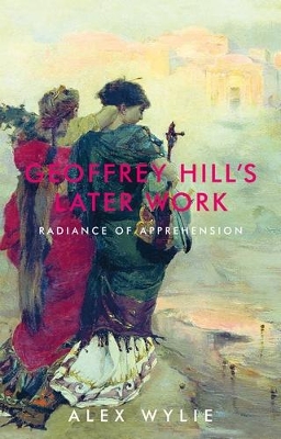 Geoffrey Hill's Later Work: Radiance of Apprehension by Alex Wylie