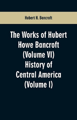 The Works of Hubert Howe Bancroft (Volume VI): History of Central America (Volume I) book