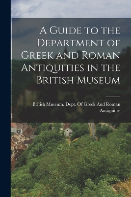 A Guide to the Department of Greek and Roman Antiquities in the British Museum by British Museum Dept of Greek and Ro