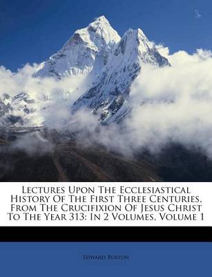 Lectures Upon the Ecclesiastical History of the First Three Centuries, from the Crucifixion of Jesus Christ to the Year 313: In 2 Volumes, Volume 1 book