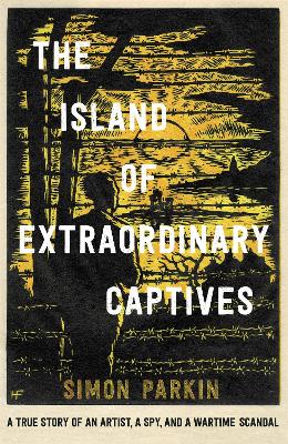 The Island of Extraordinary Captives: A True Story of an Artist, a Spy and a Wartime Scandal by Simon Parkin