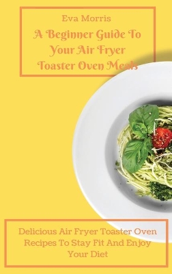 A Beginner Guide To Your Air Fryer Toaster Oven Meals: Delicious Air Fryer Toaster Oven Recipes To Stay Fit And Enjoy Your Diet book