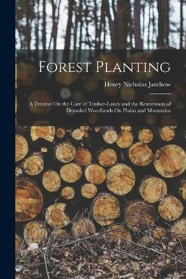 Forest Planting: A Treatise On the Care of Timber-Lands and the Restoration of Denuded Woodlands On Plains and Mountains by Henry Nicholas Jarchow
