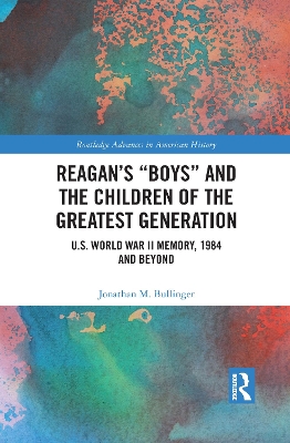 Reagan’s “Boys” and the Children of the Greatest Generation: U.S. World War II Memory, 1984 and Beyond by Jonathan M. Bullinger