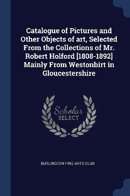 Catalogue of Pictures and Other Objects of Art, Selected from the Collections of Mr. Robert Holford [1808-1892] Mainly from Westonbirt in Gloucestershire by Burlington Fine Arts Club