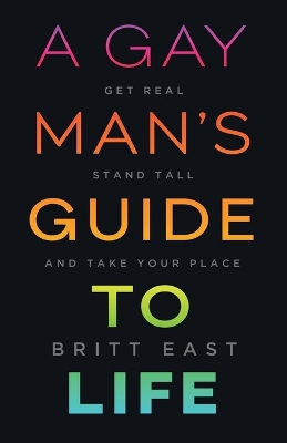 A Gay Man's Guide to Life: Get Real, Stand Tall, and Take Your Place by Britt East