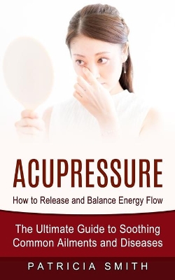 Acupressure: How to Release and Balance Energy Flow (The Ultimate Guide to Soothing Common Ailments and Diseases) book