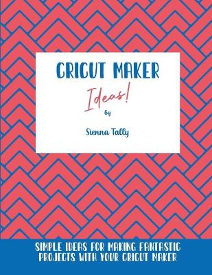 Cricut Maker Ideas!: Simple Ideas For Making Fantastic Projects With Your Cricut Maker by Sienna Tally