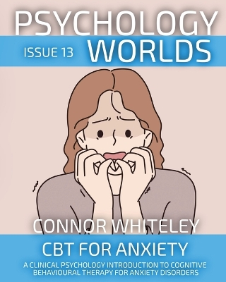 Psychology Worlds Issue 13: CBT For Anxiety A Clinical Psychology Introduction To Cognitive Behavioural Therapy For Anxiety Disorders by Connor Whiteley
