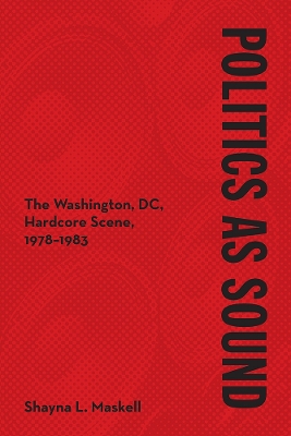 Politics as Sound: The Washington, DC, Hardcore Scene, 1978-1983 by Shayna L. Maskell