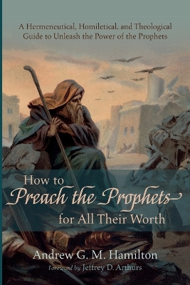 How to Preach the Prophets for All Their Worth: A Hermeneutical, Homiletical, and Theological Guide to Unleash the Power of the Prophets by Andrew G M Hamilton