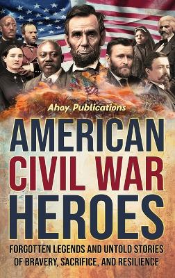 American Civil War Heroes: Forgotten Legends and Untold Stories of Bravery, Sacrifice, and Resilience by Ahoy Publications