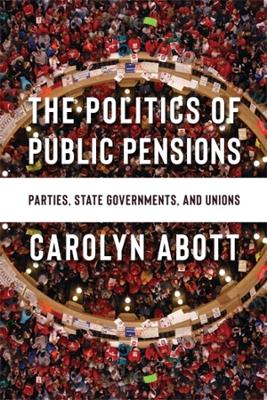 The Politics of Public Pensions: Parties, State Governments, and Unions by Carolyn Abott