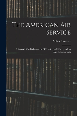 The The American Air Service: A Record of Its Problems, Its Difficulties, Its Failures, and Its Final Achievements by Arthur Sweetser