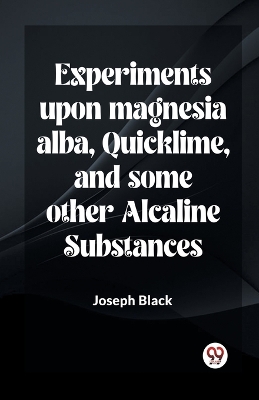 Experiments Upon Magnesia Alba, Quicklime, And Some Other Alcaline Substances by Joseph Black