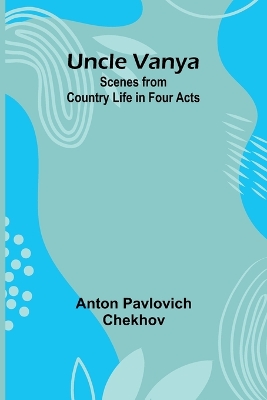 Uncle Vanya: Scenes from Country Life in Four Acts by Anton Pavlovich Chekhov