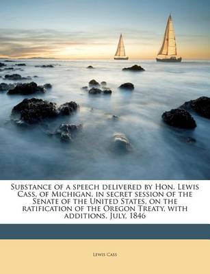 Substance of a Speech Delivered by Hon. Lewis Cass, of Michigan, in Secret Session of the Senate of the United States, on the Ratification of the Oregon Treaty, with Additions, July, 1846 book