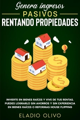 Genera ingresos pasivos rentando propiedades: Invierte en bienes raíces y vive de tus rentas. Puedes lograrlo sin ahorros y sin experiencia en bienes raíces o reformas house flipping by Eladio Olivo