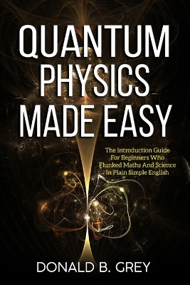 Quantum Physics Made Easy: The Introduction Guide For Beginners Who Flunked Maths And Science In Plain Simple English book
