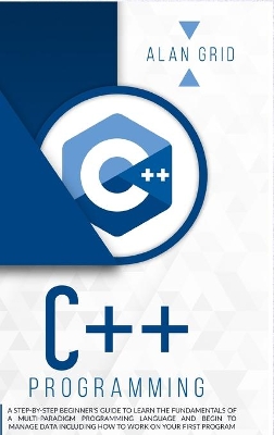 C++ Programming: A Step-By-Step Beginner's Guide to Learn the Fundamentals of a Multi-Paradigm Programming Language and Begin to Manage Data Including How to Work on Your First Program book