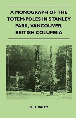 A Monograph of the Totem-Poles in Stanley Park, Vancouver, British Columbia by G H Raley