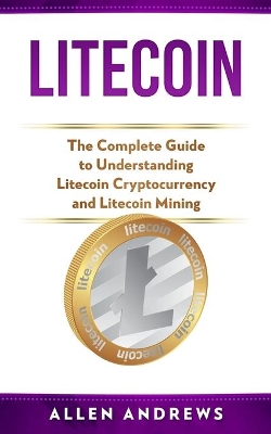 Litecoin: The Complete Guide to Understanding Litecoin Cryptocurrency and Litecoin Mining book