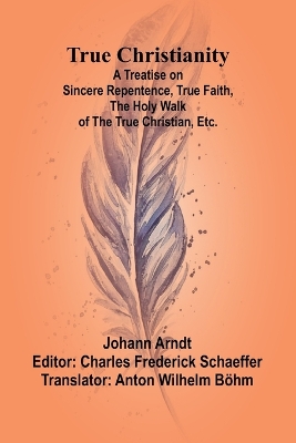 True Christianity A Treatise on Sincere Repentence, True Faith, the Holy Walk of the True Christian, Etc. by Johann Arndt