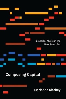 Composing Capital: Classical Music in the Neoliberal Era by Marianna Ritchey