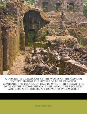 A Descriptive Catalogue of the Works of the Camden Society; Stating the Nature of Their Principal Contents, the Periods of Time to Which They Relate, the Dates of Their Composition, Their Manuscript Sources, Authors, and Editors. Accompanied by Classified book