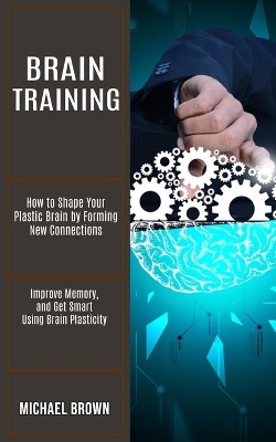 Brain Training: How to Shape Your Plastic Brain by Forming New Connections (Improve Memory, and Get Smart Using Brain Plasticity) book