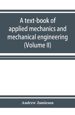 A text-book of applied mechanics and mechanical engineering. Specially Arranged for the use of Engineers Qualifying for the Institution of civil Engineers, The Diplomas and Degrees of Technical Colleges and Universities, Advanced Science Certificates of Brit by Andrew Jamieson