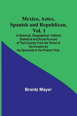 Mexico, Aztec, Spanish and Republican, Vol. 1; A Historical, Geographical, Political, Statistical and Social Account of That Country From the Period of the Invasion by the Spaniards to the Present Time. by Brantz Mayer