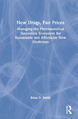 New Drugs, Fair Prices: Managing the Pharmaceutical Innovation Ecosystem for Sustainable and Affordable New Medicines by Brian D. Smith