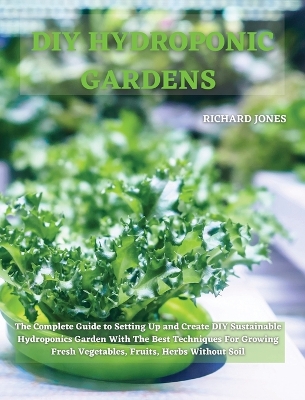 DIY Hydroponic Gardens: The Complete Guide to Setting Up and Create DIY Sustainable Hydroponics Garden With The Best Techniques For Growing Fresh Vegetables, Fruits, Herbs Without Soil by Richard Jones