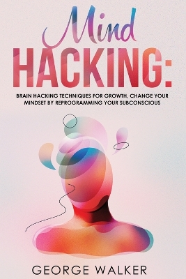 Mind Hacking: Brain Hacking Techniques For Growth, Change Your Mindset By Reprogramming Your Subconscious book