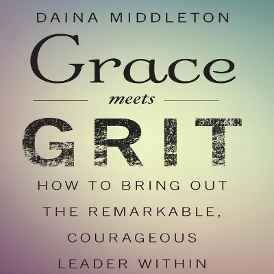 Grace Meets Grit: How to Bring Out the Remarkable, Courageous Leader Within by Daina Middleton
