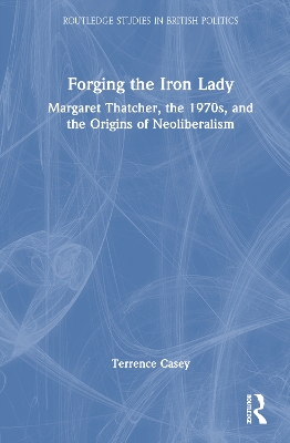 Forging the Iron Lady: Margaret Thatcher, the 1970s, and the Origins of Neoliberalism by Terrence Casey