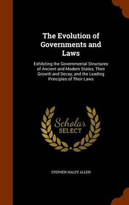 The Evolution of Governments and Laws: Exhibiting the Governmental Structures of Ancient and Modern States, Their Growth and Decay, and the Leading Principles of Their Laws book