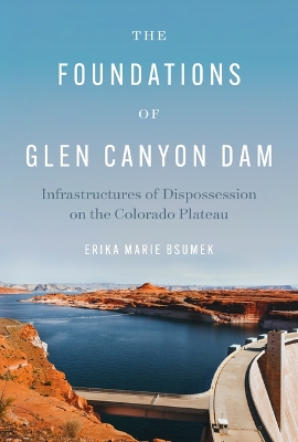 The Foundations of Glen Canyon Dam: Infrastructures of Dispossession on the Colorado Plateau book