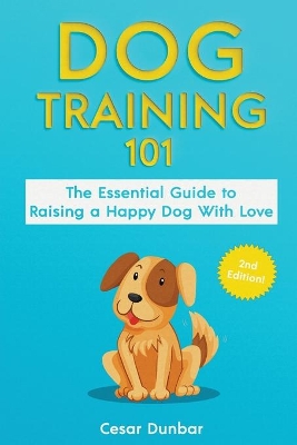 Dog Training 101: The Essential Guide to Raising A Happy Dog With Love. Train The Perfect Dog Through House Training, Basic Commands, Crate Training and Dog Obedience. by Cesar Dunbar