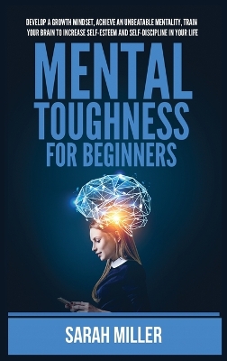Mental Toughness for Beginners: Develop a Growth Mindset, Achieve an Unbeatable Mentality, Train Your Brain to Increase Self-Esteem and Self-Discipline in Your Life by Sarah Miller