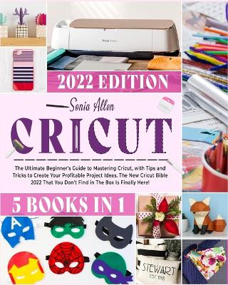Cricut 5 in 1: The Ultimate Beginner's Guide to Mastering Cricut, with Tips and Tricks to Create Your Profitable Project Ideas. The New Cricut Bible 2022 That You Don't Find in The Box Is Finally Here! by Sonia Allen