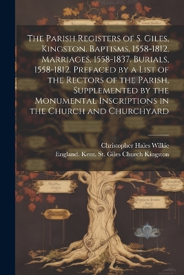 The Parish Registers of S. Giles, Kingston. Baptisms, 1558-1812. Marriages, 1558-1837. Burials, 1558-1812. Prefaced by a List of the Rectors of the Parish, Supplemented by the Monumental Inscriptions in the Church and Churchyard book