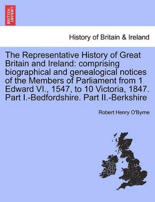 The Representative History of Great Britain and Ireland: Comprising Biographical and Genealogical Notices of the Members of Parliament from 1 Edward VI., 1547, to 10 Victoria, 1847. Part I.-Bedfordshire. Part II.-Berkshire book